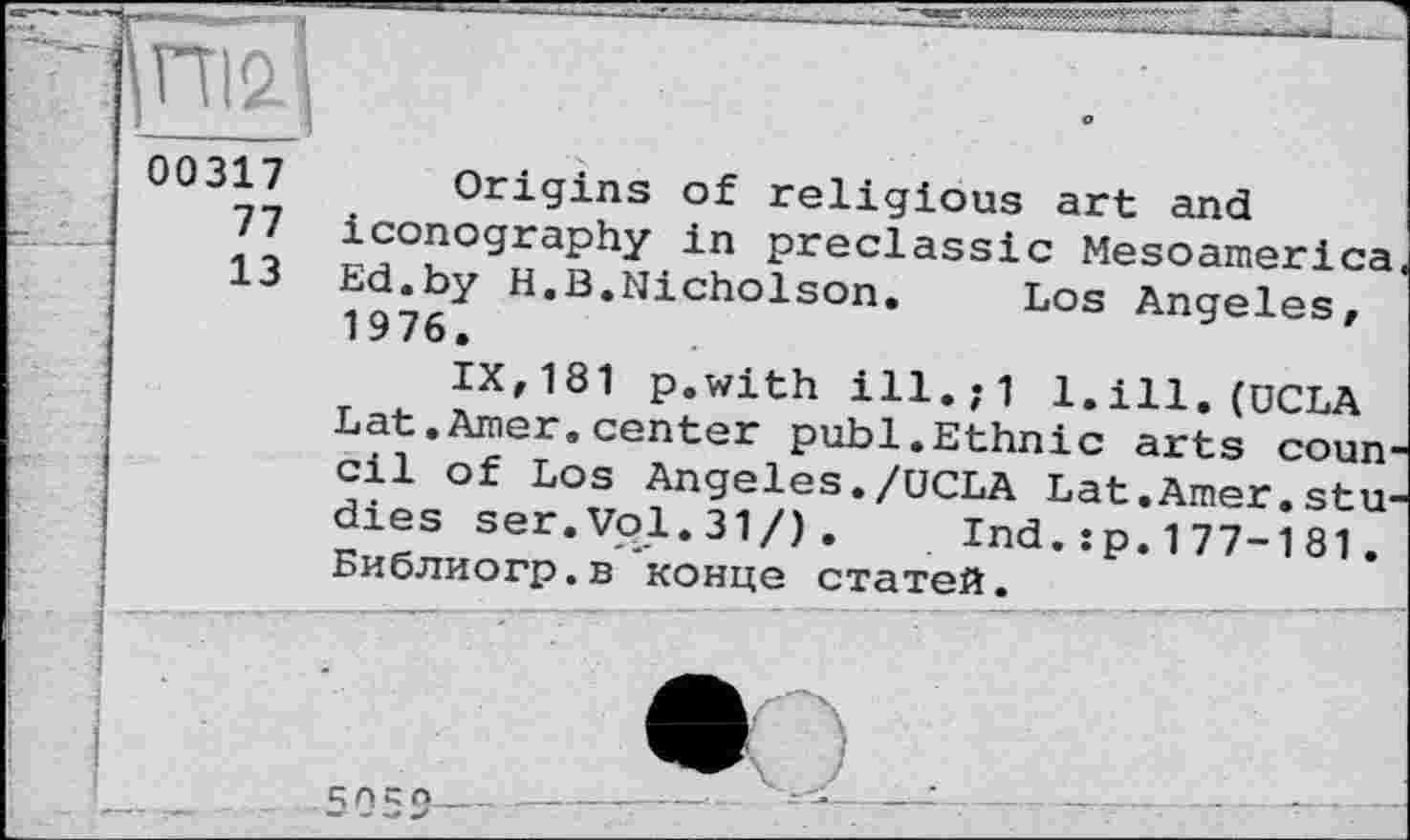 ﻿ІПІ2.]
00317 Origins of religious art and 77 iconography in preclassic Mesoamerica 13 Ed.by H.B.Nicholson. Los Angeles, 1976.
IX,181 p.with ill.;1 1.ill. (UCLA Lat.Amer.center publ.Ethnic arts conn1 cil of Los Angeles./UCLA Lat.Amer.studies ser.Vol.31/). Ind.:p.177-181. Библиогр.в конце статей.
1	__—:---------------г--— ■" -
і '	”	'